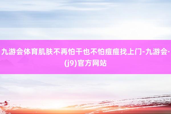 九游会体育肌肤不再怕干也不怕痘痘找上门-九游会·(j9)官方网站