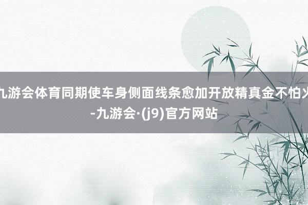 九游会体育同期使车身侧面线条愈加开放精真金不怕火-九游会·(j9)官方网站