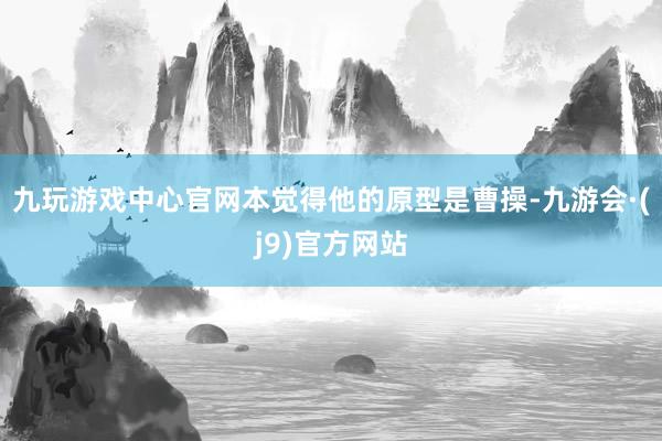 九玩游戏中心官网本觉得他的原型是曹操-九游会·(j9)官方网站