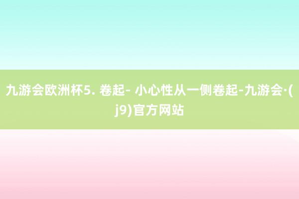 九游会欧洲杯5. 卷起- 小心性从一侧卷起-九游会·(j9)官方网站