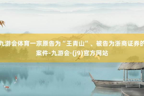九游会体育一宗原告为“王青山”、被告为浙商证券的案件-九游会·(j9)官方网站