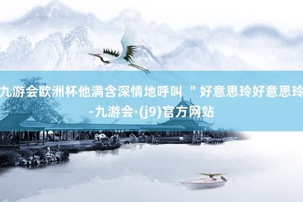 九游会欧洲杯他满含深情地呼叫 ＂好意思玲好意思玲-九游会·(j9)官方网站