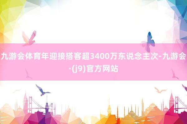 九游会体育年迎接搭客超3400万东说念主次-九游会·(j9)官方网站