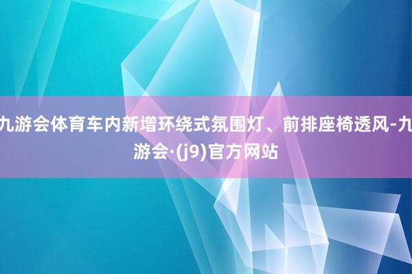 九游会体育车内新增环绕式氛围灯、前排座椅透风-九游会·(j9)官方网站