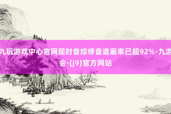 九玩游戏中心官网现时音综修音遮蔽率已超92%-九游会·(j9)官方网站