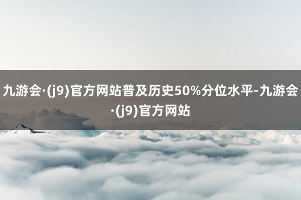 九游会·(j9)官方网站普及历史50%分位水平-九游会·(j9)官方网站