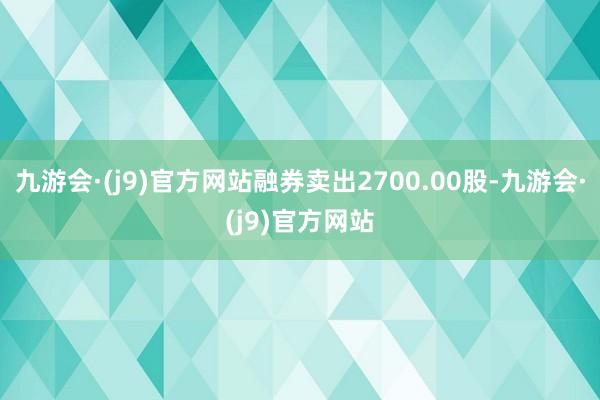 九游会·(j9)官方网站融券卖出2700.00股-九游会·(j9)官方网站