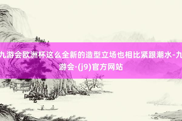 九游会欧洲杯这么全新的造型立场也相比紧跟潮水-九游会·(j9)官方网站