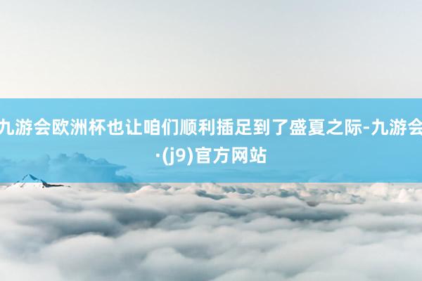 九游会欧洲杯也让咱们顺利插足到了盛夏之际-九游会·(j9)官方网站