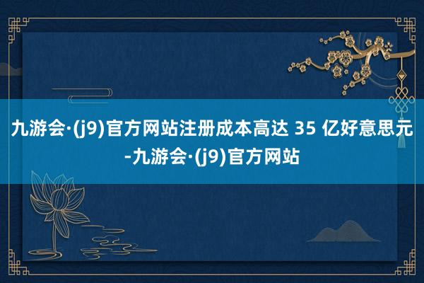 九游会·(j9)官方网站注册成本高达 35 亿好意思元-九游会·(j9)官方网站