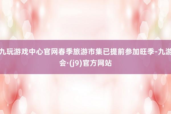 九玩游戏中心官网春季旅游市集已提前参加旺季-九游会·(j9)官方网站