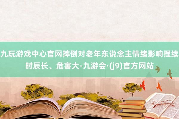 九玩游戏中心官网摔倒对老年东说念主情绪影响捏续时辰长、危害大-九游会·(j9)官方网站