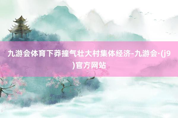 九游会体育下莽撞气壮大村集体经济-九游会·(j9)官方网站