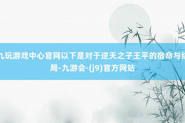 九玩游戏中心官网以下是对于逆天之子王平的宿命与结局-九游会·(j9)官方网站