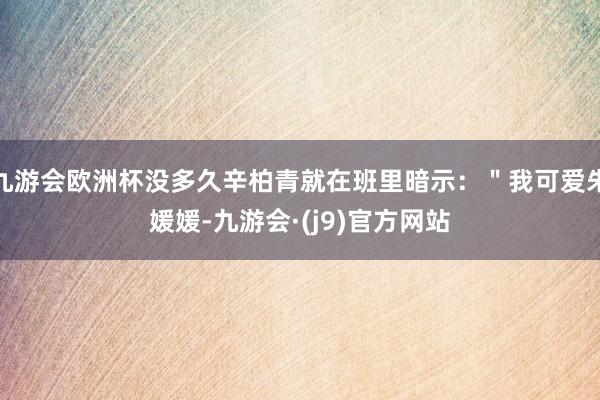 九游会欧洲杯没多久辛柏青就在班里暗示：＂我可爱朱媛媛-九游会·(j9)官方网站