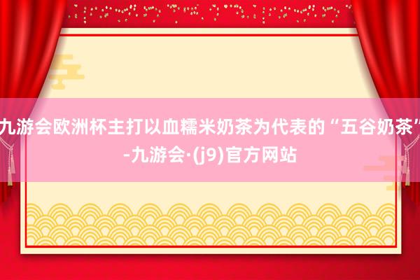 九游会欧洲杯主打以血糯米奶茶为代表的“五谷奶茶”-九游会·(j9)官方网站