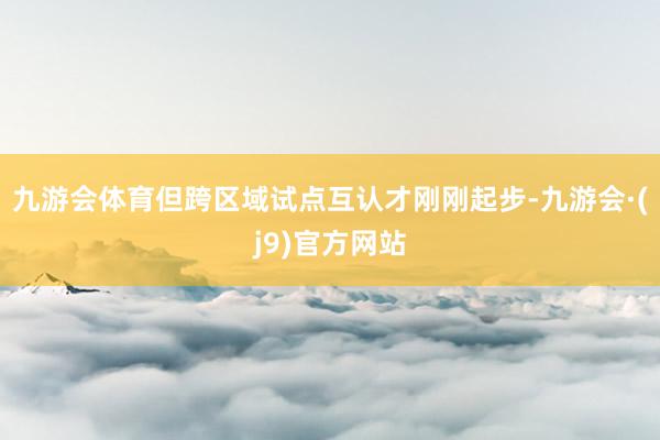 九游会体育但跨区域试点互认才刚刚起步-九游会·(j9)官方网站