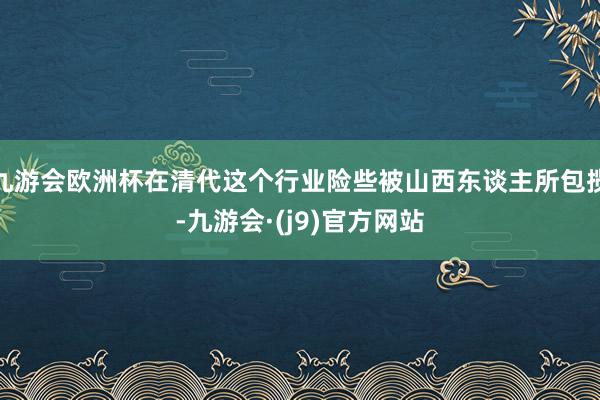 九游会欧洲杯在清代这个行业险些被山西东谈主所包揽-九游会·(j9)官方网站