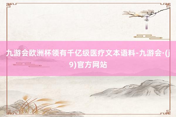 九游会欧洲杯领有千亿级医疗文本语料-九游会·(j9)官方网站