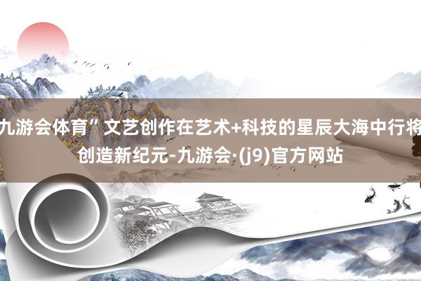 九游会体育”文艺创作在艺术+科技的星辰大海中行将创造新纪元-九游会·(j9)官方网站