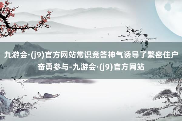 九游会·(j9)官方网站常识竞答神气诱导了繁密住户奋勇参与-九游会·(j9)官方网站