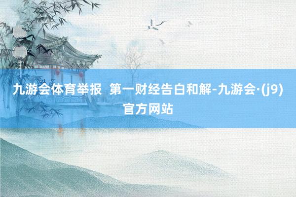 九游会体育举报  第一财经告白和解-九游会·(j9)官方网站