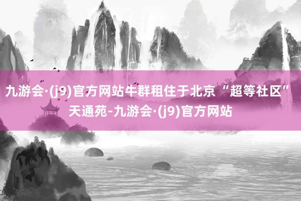 九游会·(j9)官方网站牛群租住于北京 “超等社区” 天通苑-九游会·(j9)官方网站