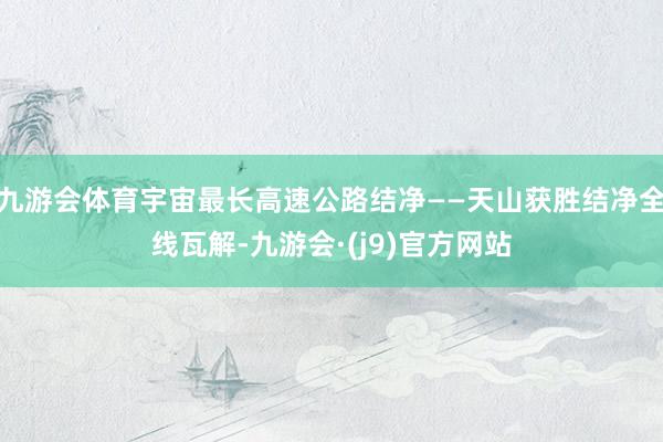 九游会体育宇宙最长高速公路结净——天山获胜结净全线瓦解-九游会·(j9)官方网站