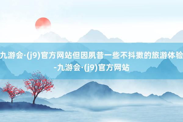 九游会·(j9)官方网站但因夙昔一些不抖擞的旅游体验-九游会·(j9)官方网站