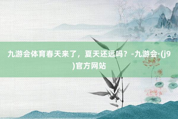 九游会体育春天来了，夏天还远吗？-九游会·(j9)官方网站