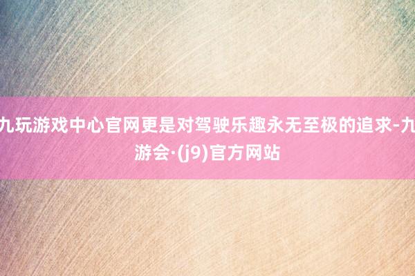 九玩游戏中心官网更是对驾驶乐趣永无至极的追求-九游会·(j9)官方网站