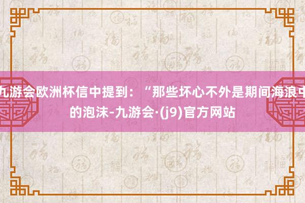 九游会欧洲杯信中提到：“那些坏心不外是期间海浪中的泡沫-九游会·(j9)官方网站