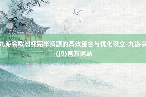 九游会欧洲杯完毕资源的高效整合与优化设立-九游会·(j9)官方网站