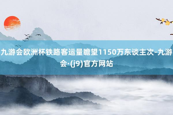 九游会欧洲杯铁路客运量瞻望1150万东谈主次-九游会·(j9)官方网站
