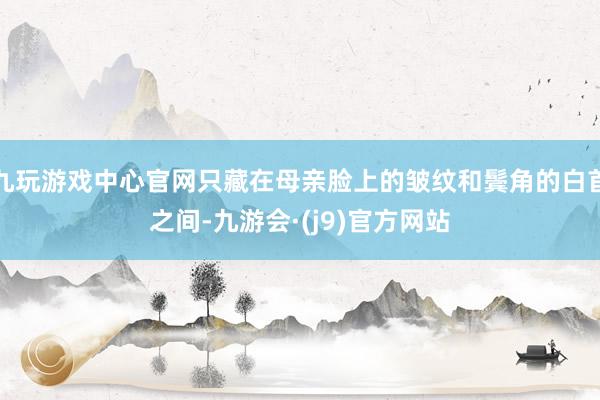 九玩游戏中心官网只藏在母亲脸上的皱纹和鬓角的白首之间-九游会·(j9)官方网站