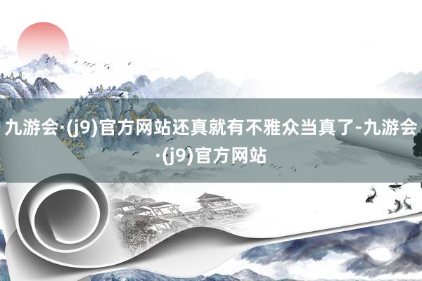 九游会·(j9)官方网站还真就有不雅众当真了-九游会·(j9)官方网站