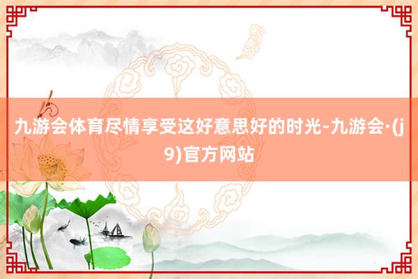 九游会体育尽情享受这好意思好的时光-九游会·(j9)官方网站