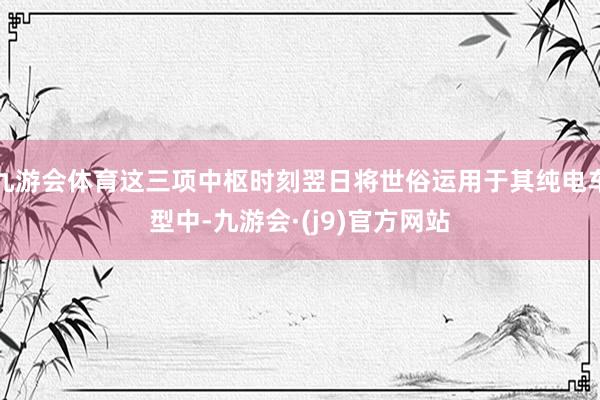 九游会体育这三项中枢时刻翌日将世俗运用于其纯电车型中-九游会·(j9)官方网站