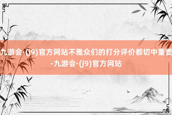 九游会·(j9)官方网站不雅众们的打分评价都切中重要-九游会·(j9)官方网站