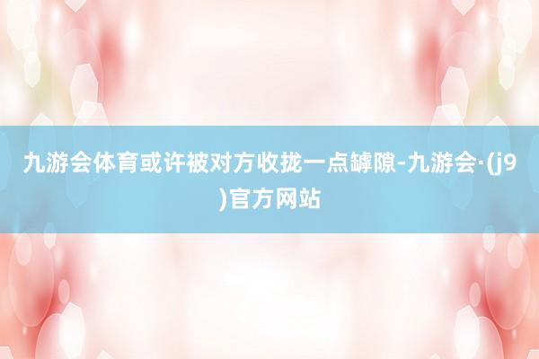 九游会体育或许被对方收拢一点罅隙-九游会·(j9)官方网站