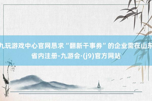 九玩游戏中心官网恳求“翻新干事券”的企业需在山东省内注册-九游会·(j9)官方网站