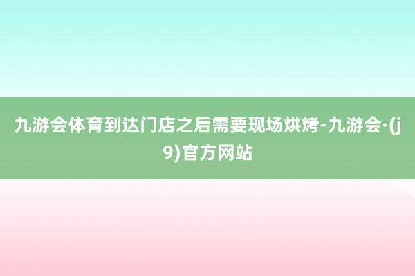 九游会体育到达门店之后需要现场烘烤-九游会·(j9)官方网站