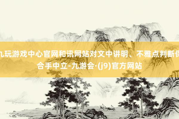 九玩游戏中心官网和讯网站对文中讲明、不雅点判断保合手中立-九游会·(j9)官方网站