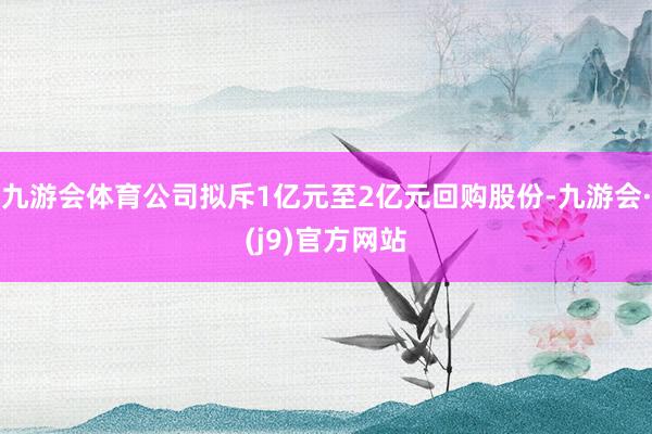 九游会体育公司拟斥1亿元至2亿元回购股份-九游会·(j9)官方网站
