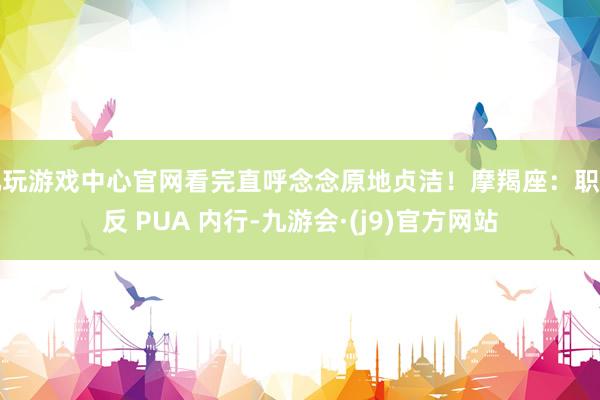 九玩游戏中心官网看完直呼念念原地贞洁！摩羯座：职场反 PUA 内行-九游会·(j9)官方网站
