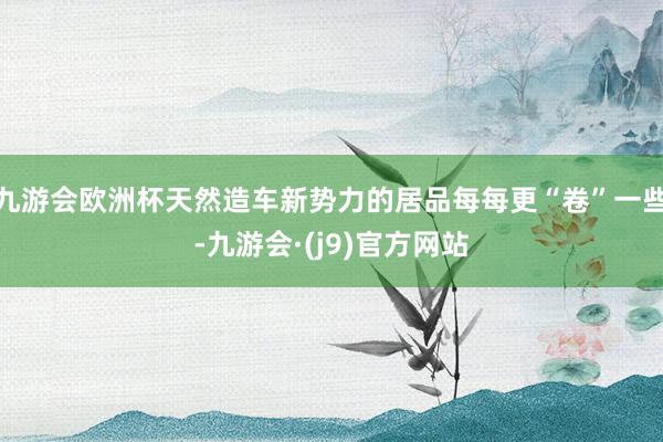 九游会欧洲杯天然造车新势力的居品每每更“卷”一些-九游会·(j9)官方网站