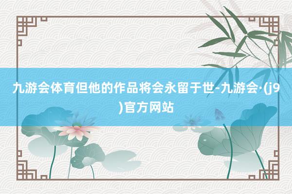 九游会体育但他的作品将会永留于世-九游会·(j9)官方网站