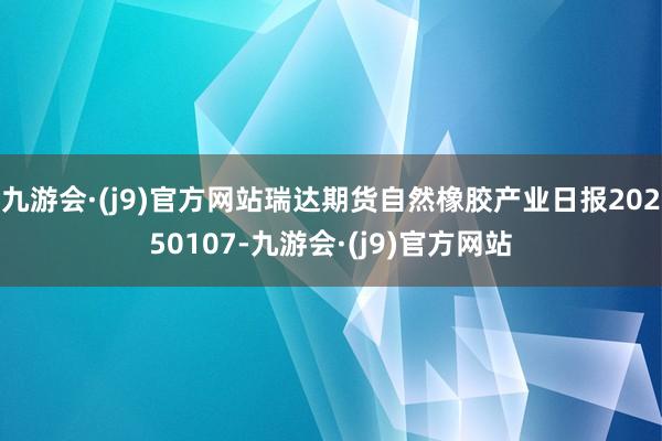 九游会·(j9)官方网站瑞达期货自然橡胶产业日报20250107-九游会·(j9)官方网站