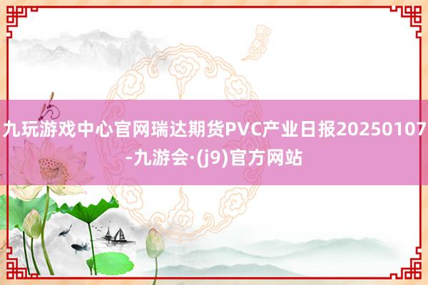 九玩游戏中心官网瑞达期货PVC产业日报20250107-九游会·(j9)官方网站