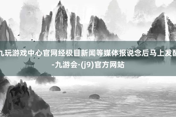 九玩游戏中心官网经极目新闻等媒体报说念后马上发酵-九游会·(j9)官方网站